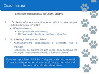CROSS-SELLING
BARREIRAS PSICOLÓGICAS DO CROSS-SELLING
1. “O cliente não tem capacidade económica para adquirir
mais produtos ou serviços”:
• Não subestimar -
• A capacidade económica;
• O interesse do cliente em resolver a situação;
2. “Isto é impingir produtos ao cliente”:
• Aconselhamento personalizado e completo não é
impingir!
• Explicação do tratamento por inteiro com consequente
resolução do problema primário – fideliza o cliente;
Resolver o poblema inicial e só depois partir para a venda-
cruzada, sob pena de criar um vazio nas expectativas do
cliente e criar atitudes defensivas
 