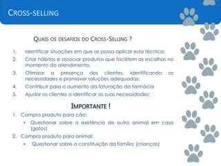CROSS-SELLING
QUAIS OS DESAFIOS DO CROSS-SELLING ?
1. Identificar situações em que se possa aplicar esta técnica;
2. Criar hábitos e associar produtos que facilitem as escolhas no
momento do atendimento;
3. Otimizar a presença dos clientes, identificando as
necessidades e promover soluções adequadas;
4. Contribuir para o aumento da faturação da farmácia
5. Ajudar os clientes a identificar as suas necessidades;
IMPORTANTE !
1. Compra produto para cão:
• Questionar sobre a existência de outro animal em casa
(gatos)
2. Compra produto para animal:
• Questionar sobre a constituição da família; (crianças)
 