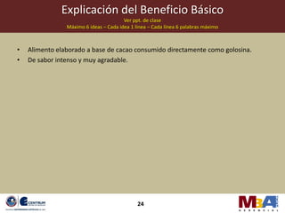 Explicación del Beneficio Básico
                                        Ver ppt. de clase
                Máximo 6 ideas – Cada idea 1 línea – Cada línea 6 palabras máximo



•   Alimento elaborado a base de cacao consumido directamente como golosina.
•   De sabor intenso y muy agradable.




                                              24
 
