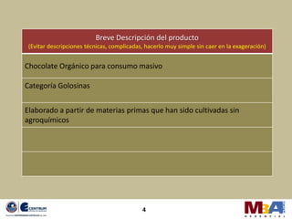 Breve Descripción del producto
 (Evitar descripciones técnicas, complicadas, hacerlo muy simple sin caer en la exageración)


Chocolate Orgánico para consumo masivo

Categoría Golosinas


Elaborado a partir de materias primas que han sido cultivadas sin
agroquímicos




                                            4
 