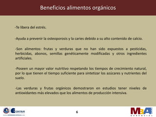 Beneficios alimentos orgánicos


-Te libera del estrés.

-Ayuda a prevenir la osteoporosis y la caries debido a su alto contenido de calcio.

-Son alimentos: frutas y verduras que no han sido expuestos a pesticidas,
herbicidas, abonos, semillas genéticamente modificadas y otros ingredientes
artificiales.

-Poseen un mayor valor nutritivo respetando los tiempos de crecimiento natural,
por lo que tienen el tiempo suficiente para sintetizar los azúcares y nutrientes del
suelo.

-Las verduras y frutas orgánicos demostraron en estudios tener niveles de
antioxidantes más elevados que los alimentos de producción intensiva.



                                       6
 