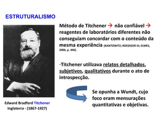 Edward Bradford Titchener
Inglaterra - (1867-1927)
Método de Titchener  não confiável 
reagentes de laboratórios diferentes não
conseguiam concordar com o conteúdo da
mesma experiência (KANTOWITZ; ROEDIGER III; ELMES,
2006, p. 446).
-Titchener utilizava relatos detalhados,
subjetivos, qualitativos durante o ato de
introspecção.
ESTRUTURALISMO
Se opunha a Wundt, cujo
foco eram mensurações
quantitativas e objetivas.
 