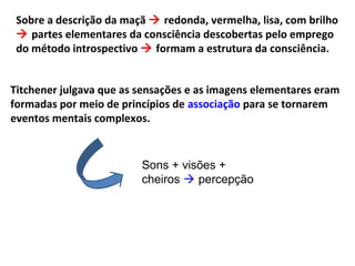 Sobre a descrição da maçã  redonda, vermelha, lisa, com brilho
 partes elementares da consciência descobertas pelo emprego
do método introspectivo  formam a estrutura da consciência.
Titchener julgava que as sensações e as imagens elementares eram
formadas por meio de princípios de associação para se tornarem
eventos mentais complexos.
Sons + visões +
cheiros  percepção
 