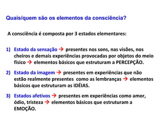 Quais/quem são os elementos da consciência?
A consciência é composta por 3 estados elementares:
1) Estado da sensação  presentes nos sons, nas visões, nos
cheiros e demais experiências provocadas por objetos do meio
físico  elementos básicos que estruturam a PERCEPÇÃO.
2) Estado da imagem  presentes em experiências que não
estão realmente presentes como as lembranças  elementos
básicos que estruturam as IDÉIAS.
3) Estados afetivos  presentes em experiências como amor,
ódio, tristeza  elementos básicos que estruturam a
EMOÇÃO.
 