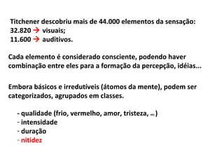 Titchener descobriu mais de 44.000 elementos da sensação:
32.820  visuais;
11.600  auditivos.
Cada elemento é considerado consciente, podendo haver
combinação entre eles para a formação da percepção, idéias...
Embora básicos e irredutíveis (átomos da mente), podem ser
categorizados, agrupados em classes.
- qualidade (frio, vermelho, amor, tristeza, etc.)
- intensidade
- duração
- nitidez
 