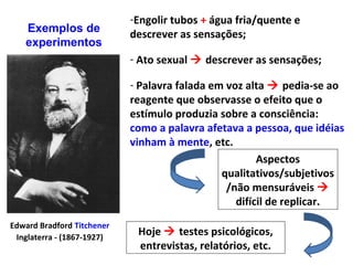 Edward Bradford Titchener
Inglaterra - (1867-1927)
-Engolir tubos + água fria/quente e
descrever as sensações;
- Ato sexual  descrever as sensações;
- Palavra falada em voz alta  pedia-se ao
reagente que observasse o efeito que o
estímulo produzia sobre a consciência:
como a palavra afetava a pessoa, que idéias
vinham à mente, etc.
Exemplos de
experimentos
Aspectos
qualitativos/subjetivos
/não mensuráveis 
difícil de replicar.
Hoje  testes psicológicos,
entrevistas, relatórios, etc.
 