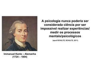 Immanuel Kante – Alemanha
(1724 – 1804)
A psicologia nunca poderia ser
considerada ciência por ser
impossível realizar experiências/
medir os processos
mentais/psicológicos
(apud SCHULTZ, SCHULTZ, 2011).
 