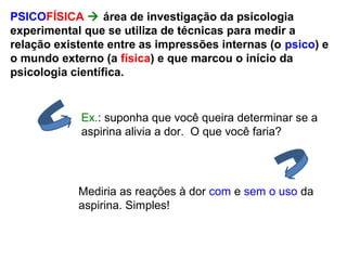 PSICOFÍSICA  área de investigação da psicologia
experimental que se utiliza de técnicas para medir a
relação existente entre as impressões internas (o psico) e
o mundo externo (a física) e que marcou o início da
psicologia científica.
Ex.: suponha que você queira determinar se a
aspirina alivia a dor. O que você faria?
Mediria as reações à dor com e sem o uso da
aspirina. Simples!
 