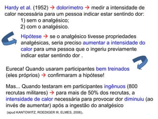 Hardy et al. (1952)  dolorímetro  medir a intensidade de
calor necessária para um pessoa indicar estar sentindo dor:
1) sem o analgésico;
2) com o analgésico.
Hipótese  se o analgésico tivesse propriedades
analgésicas, seria preciso aumentar a intensidade do
calor para uma pessoa que o ingeriu previamente
indicar estar sentindo dor .
Mas... Quando testaram em participantes ingênuos (800
recrutas militares)  para mais de 50% dos recrutas, a
intensidade de calor necessária para provocar dor diminuiu (ao
invés de aumentar) após a ingestão do analgésico
(apud KANTOWITZ, ROEDIGER III, ELMES, 2006).
Eureca! Quando usaram participantes bem treinados
(eles próprios)  confirmaram a hipótese!
 