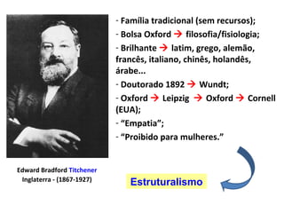 Edward Bradford Titchener
Inglaterra - (1867-1927)
- Família tradicional (sem recursos);
- Bolsa Oxford  filosofia/fisiologia;
- Brilhante  latim, grego, alemão,
francês, italiano, chinês, holandês,
árabe...
- Doutorado 1892  Wundt;
- Oxford  Leipzig  Oxford  Cornell
(EUA);
- “Empatia”;
- “Proibido para mulheres.”
Estruturalismo
 