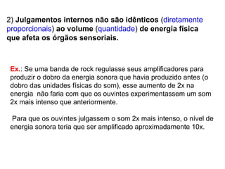 2) Julgamentos internos não são idênticos (diretamente
proporcionais) ao volume (quantidade) de energia física
que afeta os órgãos sensoriais.
Ex.: Se uma banda de rock regulasse seus amplificadores para
produzir o dobro da energia sonora que havia produzido antes (o
dobro das unidades físicas do som), esse aumento de 2x na
energia não faria com que os ouvintes experimentassem um som
2x mais intenso que anteriormente.
Para que os ouvintes julgassem o som 2x mais intenso, o nível de
energia sonora teria que ser amplificado aproximadamente 10x.
 