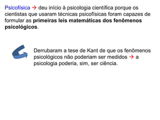 Psicofísica  deu início à psicologia científica porque os
cientistas que usaram técnicas psicofísicas foram capazes de
formular as primeiras leis matemáticas dos fenômenos
psicológicos.
Derrubaram a tese de Kant de que os fenômenos
psicológicos não poderiam ser medidos  a
psicologia poderia, sim, ser ciência.
 