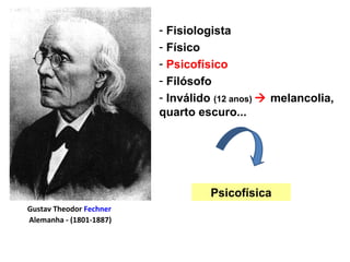 Gustav Theodor Fechner
Alemanha - (1801-1887)
- Fisiologista
- Físico
- Psicofísico
- Filósofo
- Inválido (12 anos)  melancolia,
quarto escuro...
Psicofísica
 