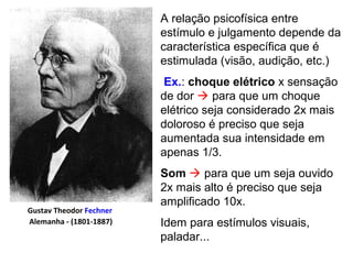 A relação psicofísica entre
estímulo e julgamento depende da
característica específica que é
estimulada (visão, audição, etc.)
Ex.: choque elétrico x sensação
de dor  para que um choque
elétrico seja considerado 2x mais
doloroso é preciso que seja
aumentada sua intensidade em
apenas 1/3.
Som  para que um seja ouvido
2x mais alto é preciso que seja
amplificado 10x.
Idem para estímulos visuais,
paladar...
Gustav Theodor Fechner
Alemanha - (1801-1887)
 