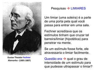 Pesquisas  LIMIARES
Gustav Theodor Fechner
Alemanha - (1801-1887)
Um limiar (uma soleira) é a parte
de uma porta pela qual você
passa para entrar em uma sala.
Fechner acreditava que os
estímulos tinham que cruzar tal
barreira/limiar (hipotética) para
penetrar na mente.
Se um estímulo fosse forte, ele
atravessaria o limiar facilmente.
Questão era  qual o grau de
intensidade de um estímulo para
que pudesse ultrapassar o limiar?
 
