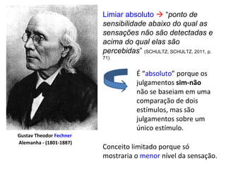 Limiar absoluto  “ponto de
sensibilidade abaixo do qual as
sensações não são detectadas e
acima do qual elas são
percebidas” (SCHULTZ; SCHULTZ, 2011, p.
71)
Gustav Theodor Fechner
Alemanha - (1801-1887)
É “absoluto” porque os
julgamentos sim-não
não se baseiam em uma
comparação de dois
estímulos, mas são
julgamentos sobre um
único estímulo.
Conceito limitado porque só
mostraria o menor nível da sensação.
 