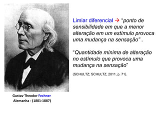 Limiar diferencial  “ponto de
sensibilidade em que a menor
alteração em um estímulo provoca
uma mudança na sensação” .
“Quantidade mínima de alteração
no estímulo que provoca uma
mudança na sensação”
(SCHULTZ; SCHULTZ, 2011, p. 71).
Gustav Theodor Fechner
Alemanha - (1801-1887)
 