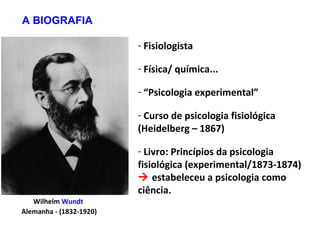 Wilhelm Wundt
Alemanha - (1832-1920)
- Fisiologista
- Física/ química...
- “Psicologia experimental”
- Curso de psicologia fisiológica
(Heidelberg – 1867)
- Livro: Princípios da psicologia
fisiológica (experimental/1873-1874)
 estabeleceu a psicologia como
ciência.
A BIOGRAFIA
 