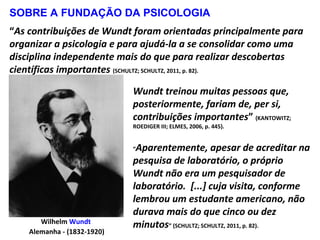 Wilhelm Wundt
Alemanha - (1832-1920)
Wundt treinou muitas pessoas que,
posteriormente, fariam de, per si,
contribuições importantes” (KANTOWITZ;
ROEDIGER III; ELMES, 2006, p. 445).
“Aparentemente, apesar de acreditar na
pesquisa de laboratório, o próprio
Wundt não era um pesquisador de
laboratório. [...] cuja visita, conforme
lembrou um estudante americano, não
durava mais do que cinco ou dez
minutos” (SCHULTZ; SCHULTZ, 2011, p. 82).
“As contribuições de Wundt foram orientadas principalmente para
organizar a psicologia e para ajudá-la a se consolidar como uma
disciplina independente mais do que para realizar descobertas
científicas importantes (SCHULTZ; SCHULTZ, 2011, p. 82).
SOBRE A FUNDAÇÃO DA PSICOLOGIA
 