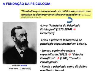 Wilhelm Wundt
Alemanha - (1832-1920)
-Livro “Princípios da Psicologia
Fisiológica” (1873-1874) 
Heidelberg
-Criou o primeiro laboratório de
psicologia experimental em Leipzig.
- Lançou a primeira revista
especializada (1881)  “Estudos
Filosóficos”  (1906) “Estudos
Psicológicos”.
- Funda a psicologia como disciplina
A FUNDAÇÃO DA PSICOLOGIA
“O trabalho que ora apresento ao público consiste em uma
tentativa de demarcar uma ciência independente” (Wundt, apud
SCHULTZ; SCHULTZ, 2011,p. 79).
 