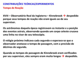 CONSTRIBUIÇÕES TEÓRICAS/EXPERIMENTOS
Tempo de Reação
XVIII – Observatório Real da Inglaterra – Kinnebrook  despedido
porque seus tempos de reação não eram iguais ao de seu
supervisor.
Os astrônomos daquela época registravam os instante e a posição
dos eventos astrais, observando quando um corpo celeste cruzava
uma linha no visor de seu telescópio.
O relógio próximo indicava cada segundo e esperava-se que o
observador anotasse o tempo de passagem, com a precisão de
décimos de segundo.
Quando os tempos de passagem de Kinnebrook eram verificados
por seu supervisor, eles sempre eram muito longos  despedido.
 