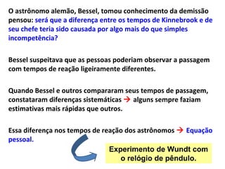 O astrônomo alemão, Bessel, tomou conhecimento da demissão
pensou: será que a diferença entre os tempos de Kinnebrook e de
seu chefe teria sido causada por algo mais do que simples
incompetência?
Bessel suspeitava que as pessoas poderiam observar a passagem
com tempos de reação ligeiramente diferentes.
Quando Bessel e outros compararam seus tempos de passagem,
constataram diferenças sistemáticas  alguns sempre faziam
estimativas mais rápidas que outros.
Essa diferença nos tempos de reação dos astrônomos  Equação
pessoal.
Experimento de Wundt com
o relógio de pêndulo.
 