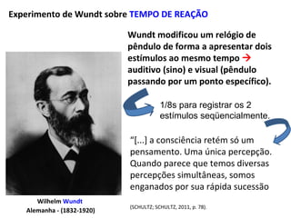 Wilhelm Wundt
Alemanha - (1832-1920)
Wundt modificou um relógio de
pêndulo de forma a apresentar dois
estímulos ao mesmo tempo 
auditivo (sino) e visual (pêndulo
passando por um ponto específico).
Experimento de Wundt sobre TEMPO DE REAÇÃO
“[...] a consciência retém só um
pensamento. Uma única percepção.
Quando parece que temos diversas
percepções simultâneas, somos
enganados por sua rápida sucessão
(SCHULTZ; SCHULTZ, 2011, p. 78).
1/8s para registrar os 2
estímulos seqüencialmente.
 