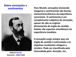 Wilhelm Wundt
Alemanha - (1832-1920)
A sensação surge sempre que um
órgão do sentido é estimulado e os
impulsos resultantes atingem o
cérebro. Pode ser classificada pela
intensidade,pela duração, etc..
Para Wundt, sensações (incluindo
imagens) e sentimentos são formas
elementares/básicas da experiência
consciente. O sentimento é um
complemento subjetivo da sensação,
apesar de não se originar
diretamente de órgão do sentido.
Ambos são aspectos simultâneos da
experiência imediata.
Sobre sensações e
sentimentos
 