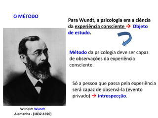 Wilhelm Wundt
Alemanha - (1832-1920)
Para Wundt, a psicologia era a ciência
da experiência consciente  Objeto
de estudo.
O MÉTODO
Método da psicologia deve ser capaz
de observações da experiência
consciente.
Só a pessoa que passa pela experiência
será capaz de observá-la (evento
privado)  introspecção.
 