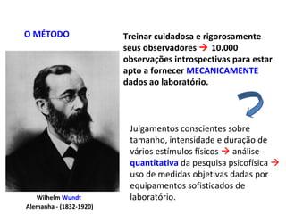 Wilhelm Wundt
Alemanha - (1832-1920)
Treinar cuidadosa e rigorosamente
seus observadores  10.000
observações introspectivas para estar
apto a fornecer MECANICAMENTE
dados ao laboratório.
O MÉTODO
Julgamentos conscientes sobre
tamanho, intensidade e duração de
vários estímulos físicos  análise
quantitativa da pesquisa psicofísica 
uso de medidas objetivas dadas por
equipamentos sofisticados de
laboratório.
 