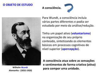 Wilhelm Wundt
Alemanha - (1832-1920)
A consciência.
O OBJETO DE ESTUDO
Para Wundt, a consciência incluía
várias partes diferentes e podia ser
estudada por meio da análise/redução.
Tinha um papel ativo (voluntarismo)
na organização de seu próprio
conteúdo, sintetizando os elementos
básicos em processos cognitivos de
nível superior (apercepção).
A consciência atua sobre as sensações
e sentimentos de forma criativa (ativa)
para compor uma unidade.
 