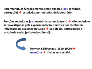 Para Wundt, as funções mentais mais simples (ex.: sensação,
percepção)  estudadas por métodos de laboratório.
Funções superiores (ex.: memória, aprendizagem)  não poderiam
ser investigados pela experimentação científica por receberem
influências de aspectos culturais  sociologia, antropologia e
psicologia social (psicologia cultural).
Herman Ebbinghaus (1850-1909) 
memória  sílabas sem sentido.
 