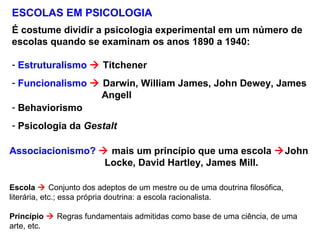 ESCOLAS EM PSICOLOGIA
É costume dividir a psicologia experimental em um número de
escolas quando se examinam os anos 1890 a 1940:
- Estruturalismo  Titchener
- Funcionalismo  Darwin, William James, John Dewey, James
Angell
- Behaviorismo
- Psicologia da Gestalt
Associacionismo?  mais um princípio que uma escola John
Locke, David Hartley, James Mill.
Escola  Conjunto dos adeptos de um mestre ou de uma doutrina filosófica,
literária, etc.; essa própria doutrina: a escola racionalista.
Princípio  Regras fundamentais admitidas como base de uma ciência, de uma
arte, etc.
 