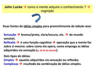 Duas fontes de idéias simples para preenchimento da tabula rasa:
John Locke  como a mente adquire o conhecimento ? 
cognição
Sensação  branco/preto, claro/escuro, etc.  do mundo
sensível.
Reflexão  é uma função cognitiva  operação que a mente faz
sobre si mesma: sobre como ela opera, como emprega as idéias
adquiridas via sensação (p. 42-43 do Schultz).
Dois tipos de idéias:
Simples  aquelas adquiridas via sensação ou reflexão;
Complexas  resultado da combinação de idéias simples.
 