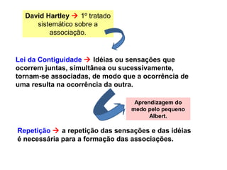 David Hartley  1º tratado
sistemático sobre a
associação.
Lei da Contiguidade  Idéias ou sensações que
ocorrem juntas, simultânea ou sucessivamente,
tornam-se associadas, de modo que a ocorrência de
uma resulta na ocorrência da outra.
Repetição  a repetição das sensações e das idéias
é necessária para a formação das associações.
Aprendizagem do
medo pelo pequeno
Albert.
 