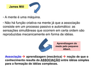 James Mill
- A mente é uma máquina.
Aprendizagem do
medo pelo pequeno
Albert.
Associação  aprendizagem (mecânica)  noção de que o
conhecimento resulta da ASSOCIAÇÃO entre idéias simples
para a formação de idéias complexas.
- Não há função criativa na mente já que a associação
consiste em um processo passivo e automático: as
sensações simultâneas que ocorrem em certa ordem são
reproduzidas mecanicamente em forma de idéias.
 