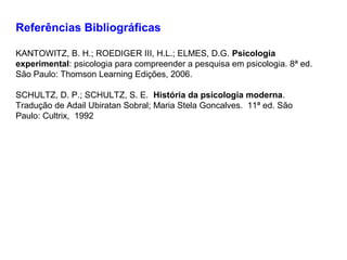 Referências Bibliográficas
KANTOWITZ, B. H.; ROEDIGER III, H.L.; ELMES, D.G. Psicologia
experimental: psicologia para compreender a pesquisa em psicologia. 8ª ed.
São Paulo: Thomson Learning Edições, 2006.
SCHULTZ, D. P.; SCHULTZ, S. E. História da psicologia moderna.
Tradução de Adail Ubiratan Sobral; Maria Stela Goncalves. 11ª ed. São
Paulo: Cultrix, 1992
 