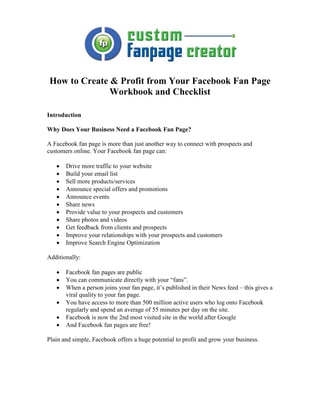 How to Create & Profit from Your Facebook Fan Page
              Workbook and Checklist

Introduction

Why Does Your Business Need a Facebook Fan Page?

A Facebook fan page is more than just another way to connect with prospects and
customers online. Your Facebook fan page can:

   •   Drive more traffic to your website
   •   Build your email list
   •   Sell more products/services
   •   Announce special offers and promotions
   •   Announce events
   •   Share news
   •   Provide value to your prospects and customers
   •   Share photos and videos
   •   Get feedback from clients and prospects
   •   Improve your relationships with your prospects and customers
   •   Improve Search Engine Optimization

Additionally:

   •   Facebook fan pages are public
   •   You can communicate directly with your “fans”.
   •   When a person joins your fan page, it’s published in their News feed – this gives a
       viral quality to your fan page.
   •   You have access to more than 500 million active users who log onto Facebook
       regularly and spend an average of 55 minutes per day on the site.
   •   Facebook is now the 2nd most visited site in the world after Google
   •   And Facebook fan pages are free!

Plain and simple, Facebook offers a huge potential to profit and grow your business.
 