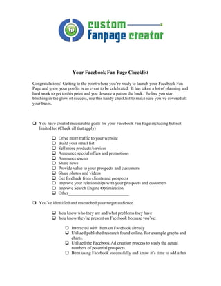 Your Facebook Fan Page Checklist

Congratulations! Getting to the point where you’re ready to launch your Facebook Fan
Page and grow your profits is an event to be celebrated. It has taken a lot of planning and
hard work to get to this point and you deserve a pat on the back. Before you start
blushing in the glow of success, use this handy checklist to make sure you’ve covered all
your bases.



   You have created measurable goals for your Facebook Fan Page including but not
   limited to: (Check all that apply)

               Drive more traffic to your website
               Build your email list
               Sell more products/services
               Announce special offers and promotions
               Announce events
               Share news
               Provide value to your prospects and customers
               Share photos and videos
               Get feedback from clients and prospects
               Improve your relationships with your prospects and customers
               Improve Search Engine Optimization
               Other____________________________

   You’ve identified and researched your target audience.

               You know who they are and what problems they have
               You know they’re present on Facebook because you’ve:

                      Interacted with them on Facebook already
                      Utilized published research found online. For example graphs and
                      charts.
                      Utilized the Facebook Ad creation process to study the actual
                      numbers of potential prospects.
                      Been using Facebook successfully and know it’s time to add a fan
 
