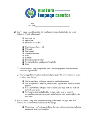 page.
                  Other_____________________________________


You’ve create a short term plan for your Facebook page that includes but is not
limited to: (Check all that apply)

           Welcome tab
           Opt In tab
           Product/Services tab

           Questionnaire/Survey tab
           Video tab
           Discussions
           About/Information
           News
           Contests
           Promotions/special offers
           Twitter and other social networking links
           Other______________________

   You’ve created a long term plan for your Facebook page that adds content and
   value on a regular basis.

   You’ve logged into Facebook and created your page. (Or hired someone to create
   a custom page for you.)

           You’ve used your real name instead of your business name
           You’ve uploaded a photo of yourself, not a logo or other business related
           graphic
           You’ve created the tabs you want to launch your page with and each tab
           supports your goals.
           You’ve proofread and edited the content on the page to ensure it
           accurately represents who you are and what you want to accomplish with
           your page.

You’ve created a long term plan to maintain your Facebook fan page. This plan
includes, but is not limited to: (Check all that apply)

           Networking - you’ve integrated your fan page into your existing marketing
           tactics and strategies. Including:
 