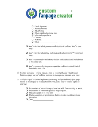 Email signature
                      Autoresponders
                      Advertising
                      Other social networking sites
                      Information products
                      Content
                      Website
                      Other___________________

              You’ve invited all of your current Facebook friends to “You’re your
              page.

              You’ve invited all existing customers and subscribers to “You’re your
              page.

              You’ve connected with industry leaders on Facebook and invited them
              to become a fan.

              You’ve connected with your competition on Facebook and invited
              them to become a fan.

□ Content and value - you’ve created a plan to consistently add value to your
  Facebook page. (or you’ve hired someone to manage and maintain your page)

□ Analytics - you’ve created a plan to consistently analyze and study your page
  results to ensure you’re on track to meet your goals. You’ve created a plan to
  analyze:

              The number of interactions you have had with fans each day or week.
              The number of comments you had on your posts.
              The demographics of your fans
              The tabs, content, or applications that receive the most interest and
              interaction
              Other_____________________
 