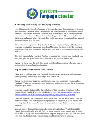 A little story about turning fans into paying customers…

Loss Mitigation Services, LLC created a Facebook fan page. Their audience is strongly
represented on Facebook so they went all out and hired someone to maintain their page
for them. They created a custom Facebook page that offered a ton of valuable content,
promotions, news items and interactive tools and applications. They even included a
Q&A page and a page where Facebook fans could learn about products and services and
purchase directly from the page.

When a fan made a purchase they also tended to post a note on their profile about the
great new product they purchased from Loss Mitigation Services, LLC. The company
gained more fans from these mini reviews and were able to increase their monthly sales
by 10%.

This story can easily be you. And if selling products or services on your Facebook page
isn’t your goal and you’d rather build your opt in list, you can do that, too.

Before you move onto the next step, spend some time brainstorming what you want to
accomplish with your Facebook fan page.

Step #2 Identify and Research Your Audience

Okay, you’ve brainstormed your Facebook fan page goals and you’re anxious to get
started planning and creating your page. Wait, not so fast!

Before you create your page you want to make sure your audience is represented on
Facebook. You want to make sure you’re planning and creating a page that will generate
the profits you desire.

One great place to start might be the collection of data published by iStrategyLabs,
collected from Facebook’s Social Ads Platform. http://www.istrategylabs.com/wp-
content/uploads/2010/01/facebook_demographics_chart_statistics_2010.png
However, that chart and other charts found online don’t tell the whole story. Often the
best way to see if your audience is well represented on Facebook is to log on and start
browsing. Search for friends by interest. Look at other pages that are relevant to your
industry.
You can also go through the motions of creating a Facebook ad. You’ll be asked to
choose demographics for your ad. This can show you how many people your ad might
reach. This is likely your potential audience for your fan page as well. (In fact, later, once
your page has been created, you can create an ad to promote your fan page.)
 
