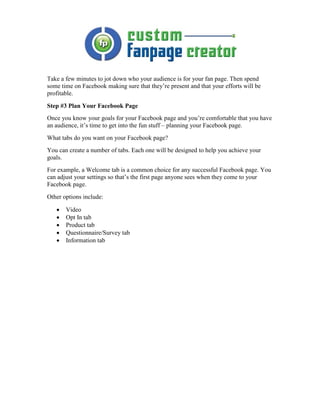 Take a few minutes to jot down who your audience is for your fan page. Then spend
some time on Facebook making sure that they’re present and that your efforts will be
profitable.
Step #3 Plan Your Facebook Page
Once you know your goals for your Facebook page and you’re comfortable that you have
an audience, it’s time to get into the fun stuff – planning your Facebook page.
What tabs do you want on your Facebook page?
You can create a number of tabs. Each one will be designed to help you achieve your
goals.
For example, a Welcome tab is a common choice for any successful Facebook page. You
can adjust your settings so that’s the first page anyone sees when they come to your
Facebook page.
Other options include:

   •   Video
   •   Opt In tab
   •   Product tab
   •   Questionnaire/Survey tab
   •   Information tab
 