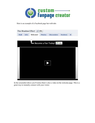 Here is an example of a Facebook page bar with tabs




In the screenshot above you’ll notice there’s also a video on the welcome page. This is a
great way to instantly connect with your visitor.
 