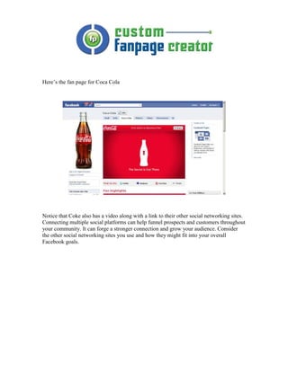 Here’s the fan page for Coca Cola




Notice that Coke also has a video along with a link to their other social networking sites.
Connecting multiple social platforms can help funnel prospects and customers throughout
your community. It can forge a stronger connection and grow your audience. Consider
the other social networking sites you use and how they might fit into your overall
Facebook goals.
 