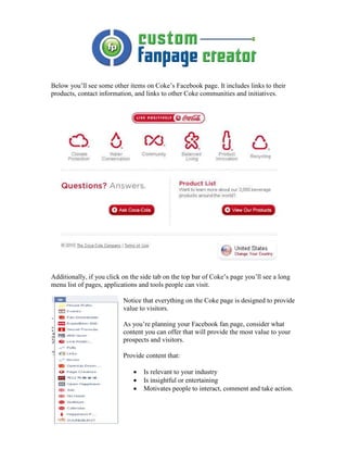 Below you’ll see some other items on Coke’s Facebook page. It includes links to their
products, contact information, and links to other Coke communities and initiatives.




Additionally, if you click on the side tab on the top bar of Coke’s page you’ll see a long
menu list of pages, applications and tools people can visit.

                           Notice that everything on the Coke page is designed to provide
                           value to visitors.

                           As you’re planning your Facebook fan page, consider what
                           content you can offer that will provide the most value to your
                           prospects and visitors.

                           Provide content that:

                               •   Is relevant to your industry
                               •   Is insightful or entertaining
                               •   Motivates people to interact, comment and take action.
 