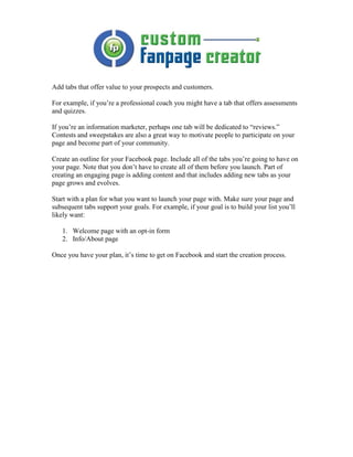 Add tabs that offer value to your prospects and customers.

For example, if you’re a professional coach you might have a tab that offers assessments
and quizzes.

If you’re an information marketer, perhaps one tab will be dedicated to “reviews.”
Contests and sweepstakes are also a great way to motivate people to participate on your
page and become part of your community.

Create an outline for your Facebook page. Include all of the tabs you’re going to have on
your page. Note that you don’t have to create all of them before you launch. Part of
creating an engaging page is adding content and that includes adding new tabs as your
page grows and evolves.

Start with a plan for what you want to launch your page with. Make sure your page and
subsequent tabs support your goals. For example, if your goal is to build your list you’ll
likely want:

   1. Welcome page with an opt-in form
   2. Info/About page

Once you have your plan, it’s time to get on Facebook and start the creation process.
 
