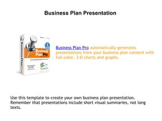 Business Plan Presentation




                      Business Plan Pro automatically generates
                      presentations from your business plan content with
                      full-color, 3-D charts and graphs.




Use this template to create your own business plan presentation.
Remember that presentations include short visual summaries, not long
texts.
 