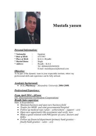 Personal Information:
* Nationality : Egyptian
* Date of Birth : 6/4/1987
* Place of Birth : K.S.A ( Riyadh)
* Marital Status : Single
* Address: : Riyadh – K.S.A
Tel. 00966(0)565492020
E-mail: mustafayassen@hotmail.com
Objective:
To be part of the dynamic team in your respectable institute, where my
professional skills and experience can be fully utilized.
Academic background:
 B.Sc. Pharmacy– Alexandria University 2004-2009.
Professional Experience:
From April 2014 – till now
ITC (International Technodyne Corporation)
Riyadh Sales supervisor
Duties & Responsibilities
 Maintainbusiness and open new business field
 Tender for MOH and semi governmental hospital
 Follow up medical reps ( plan – achievement – support – ect)
 Open new opportunity like avoximeter and verify now
 Make a good relation with POC(point of care) doctors and
KOLs
 Follow up financial department (primary bank grantee –
finally bank grantee – sales – ect)
Mustafa yassen
 