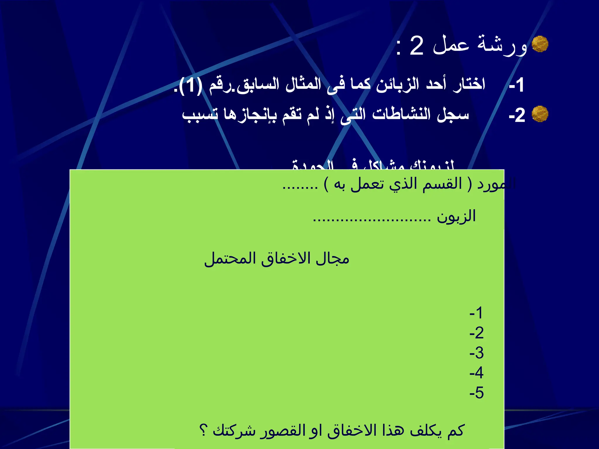 ‫عمل‬ ‫ورشة‬
2
:
1
-
( ‫رقم‬.‫السابق‬ ‫المثال‬ ‫فى‬ ‫كما‬ ‫الزبائن‬ ‫أحد‬ ‫اختار‬
1
.)
2
-
‫تسبب‬ ‫بإنجازها‬ ‫تقم‬ ‫لم‬ ‫إذ‬ ‫التى‬ ‫النشاطات‬ ‫سجل‬
.‫الجودة‬ ‫فى‬ ‫مشاكل‬ ‫لزبونك‬
........ ) ‫به‬ ‫تعمل‬ ‫الذي‬ ‫القسم‬ ( ‫المورد‬
.......................... ‫الزبون‬
‫المحتمل‬ ‫االخفاق‬ ‫مجال‬
1
-
2
-
3
-
4
-
5
-
‫؟‬ ‫شركتك‬ ‫القصور‬ ‫او‬ ‫االخفاق‬ ‫هذا‬ ‫يكلف‬ ‫كم‬
 